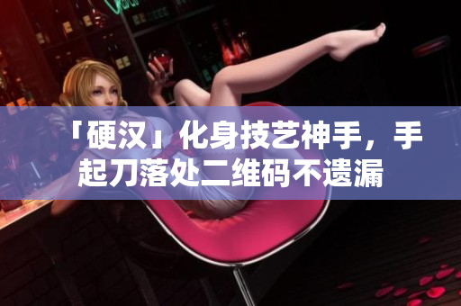 「硬汉」化身技艺神手，手起刀落处二维码不遗漏