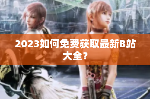 2023如何免费获取最新B站大全？