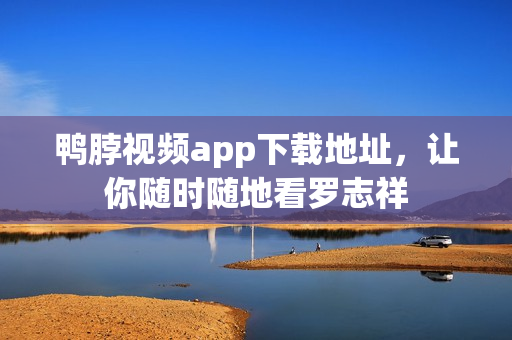鸭脖视频app下载地址，让你随时随地看罗志祥