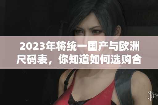 2023年将统一国产与欧洲尺码表，你知道如何选购合适服装了吗？