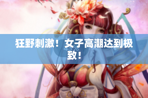狂野刺激！女子高潮达到极致！