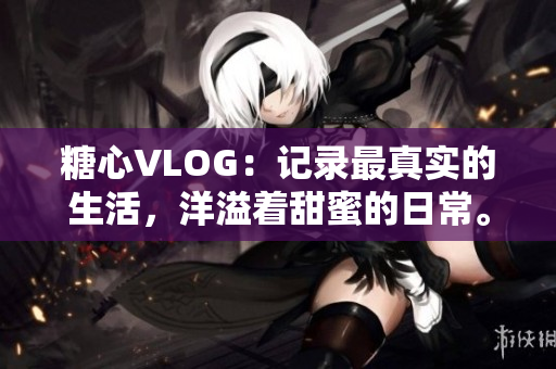 糖心VLOG：记录最真实的生活，洋溢着甜蜜的日常。