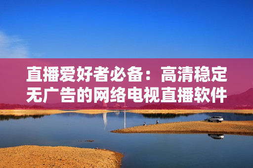 直播爱好者必备：高清稳定无广告的网络电视直播软件
