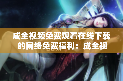成全视频免费观看在线下载 的网络免费福利：成全视频在线观看及下载
