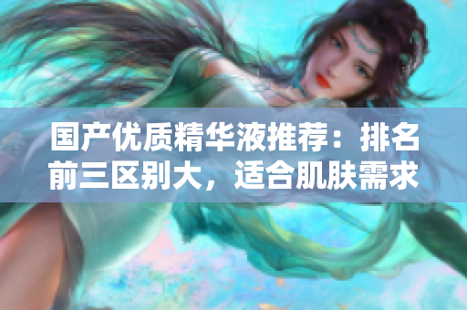 国产优质精华液推荐：排名前三区别大，适合肌肤需求！