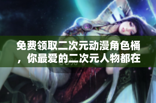 免费领取二次元动漫角色桶，你最爱的二次元人物都在这里！