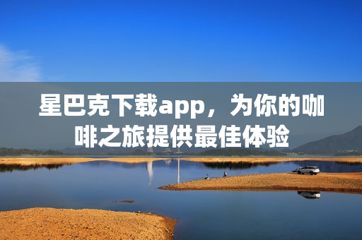 星巴克下载app，为你的咖啡之旅提供最佳体验