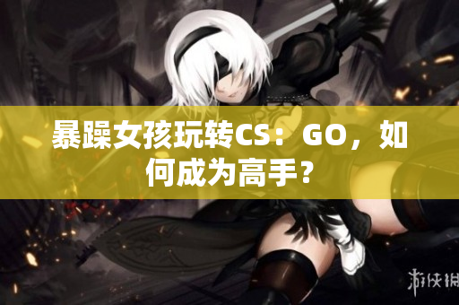 暴躁女孩玩转CS：GO，如何成为高手？