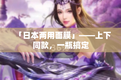 「日本两用面膜」——上下同款，一瓶搞定