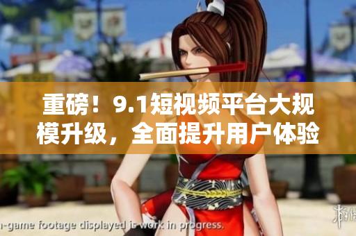重磅！9.1短视频平台大规模升级，全面提升用户体验