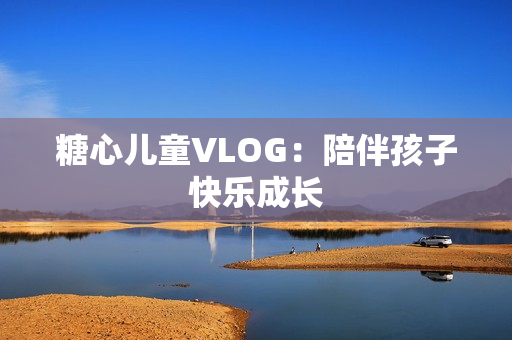 糖心儿童VLOG：陪伴孩子快乐成长