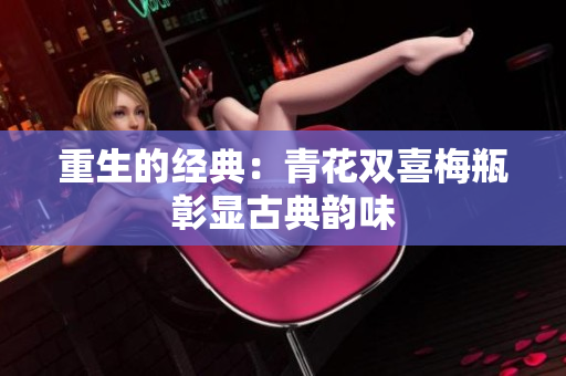 重生的经典：青花双喜梅瓶彰显古典韵味