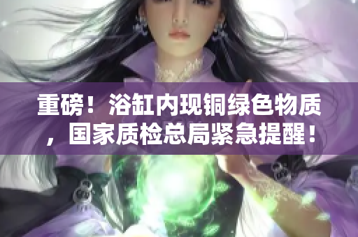 重磅！浴缸内现铜绿色物质，国家质检总局紧急提醒！