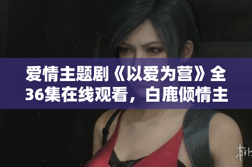 爱情主题剧《以爱为营》全36集在线观看，白鹿倾情主演