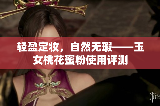 轻盈定妆，自然无瑕——玉女桃花蜜粉使用评测