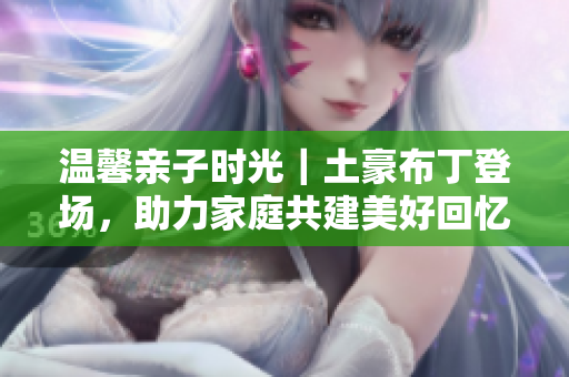 温馨亲子时光｜土豪布丁登场，助力家庭共建美好回忆