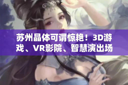 苏州晶体可谓惊艳！3D游戏、VR影院、智慧演出场馆……