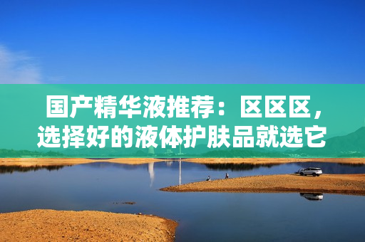国产精华液推荐：区区区，选择好的液体护肤品就选它！
