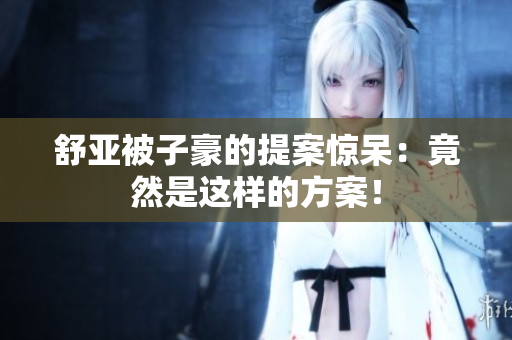 舒亚被子豪的提案惊呆：竟然是这样的方案！