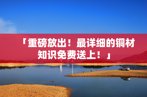 「重磅放出！最详细的铜材知识免费送上！」