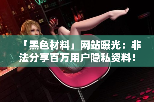 「黑色材料」网站曝光：非法分享百万用户隐私资料！