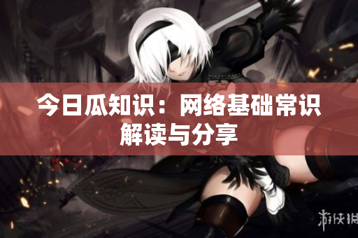 今日瓜知识：网络基础常识解读与分享