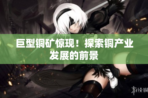 巨型铜矿惊现！探索铜产业发展的前景