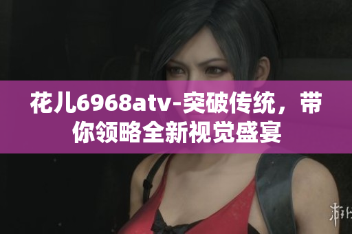 花儿6968atv-突破传统，带你领略全新视觉盛宴