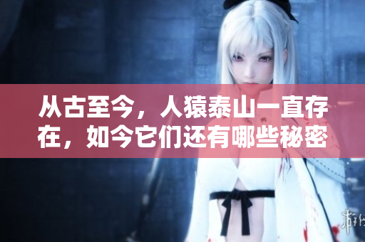 从古至今，人猿泰山一直存在，如今它们还有哪些秘密？