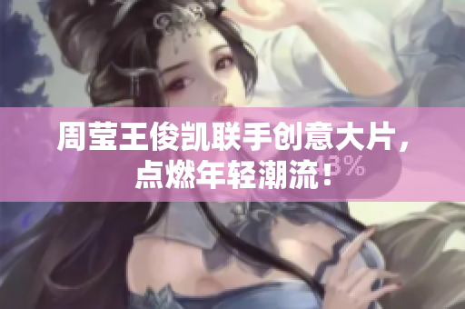 周莹王俊凯联手创意大片，点燃年轻潮流！