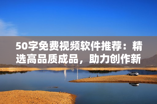50字免费视频软件推荐：精选高品质成品，助力创作新手起飞