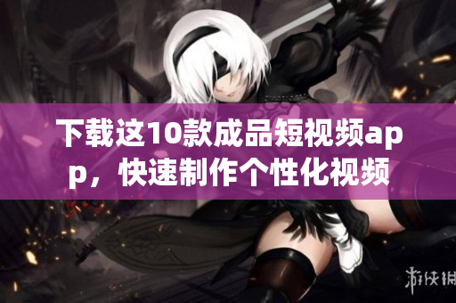 下载这10款成品短视频app，快速制作个性化视频