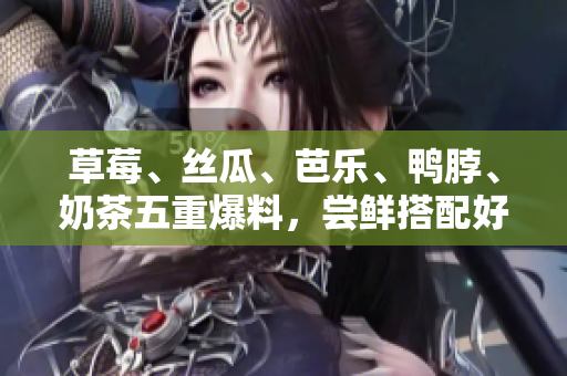 草莓、丝瓜、芭乐、鸭脖、奶茶五重爆料，尝鲜搭配好滋味！