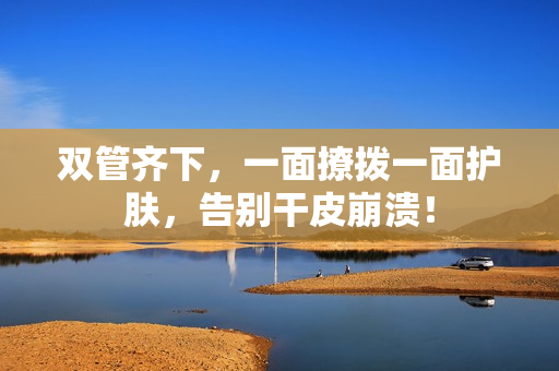 双管齐下，一面撩拨一面护肤，告别干皮崩溃！