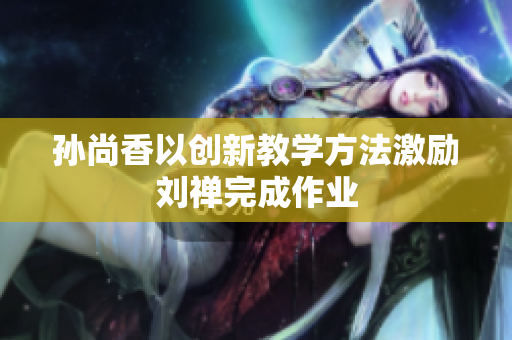 孙尚香以创新教学方法激励刘禅完成作业