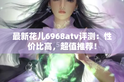 最新花儿6968atv评测：性价比高，超值推荐！