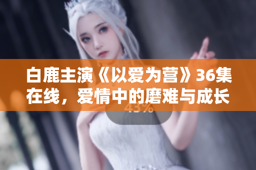 白鹿主演《以爱为营》36集在线，爱情中的磨难与成长