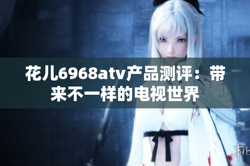 花儿6968atv产品测评：带来不一样的电视世界