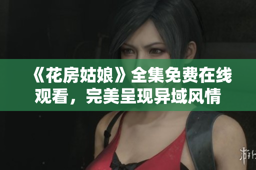 《花房姑娘》全集免费在线观看，完美呈现异域风情