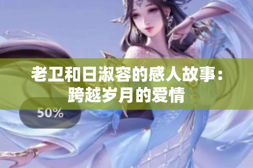 老卫和日淑容的感人故事：跨越岁月的爱情