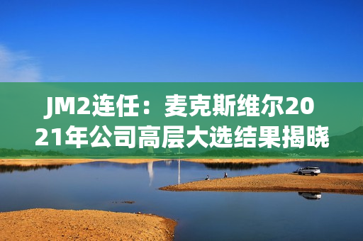JM2连任：麦克斯维尔2021年公司高层大选结果揭晓
