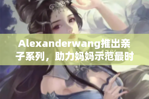 Alexanderwang推出亲子系列，助力妈妈示范最时髦风范