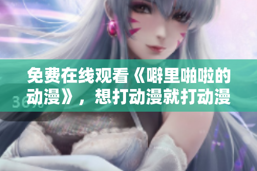 免费在线观看《噼里啪啦的动漫》，想打动漫就打动漫！