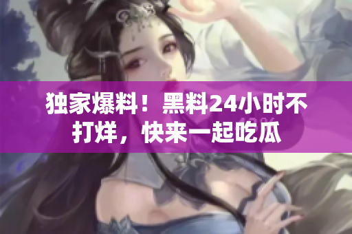 独家爆料！黑料24小时不打烊，快来一起吃瓜