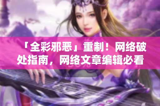 「全彩邪恶」重制！网络破处指南，网络文章编辑必看