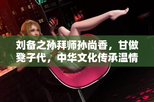 刘备之孙拜师孙尚香，甘做凳子代，中华文化传承温情一刻