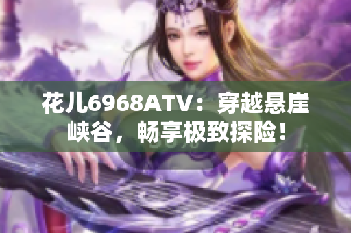 花儿6968ATV：穿越悬崖峡谷，畅享极致探险！
