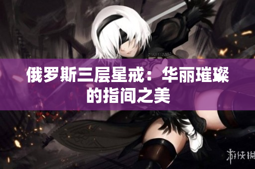 俄罗斯三层星戒：华丽璀璨的指间之美