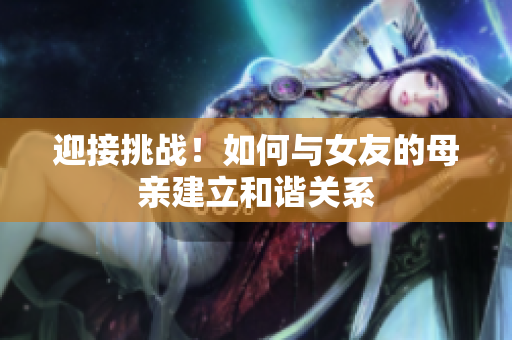 迎接挑战！如何与女友的母亲建立和谐关系