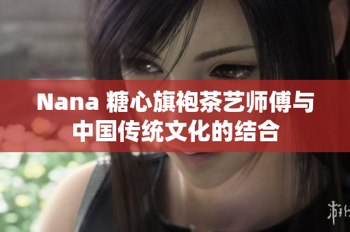 Nana 糖心旗袍茶艺师傅与中国传统文化的结合